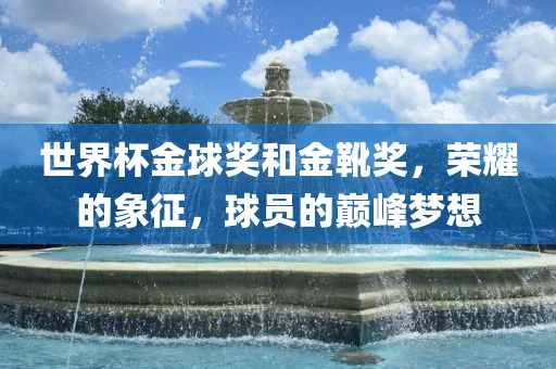 世界杯金球奖和金靴奖，荣耀的象征，球员的巅峰梦想洛阳市法福文化传播有限公司