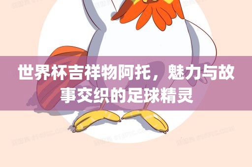 世界杯吉祥物阿托，魅力与故事交织的足球精灵洛阳市法福文化传播有限公司