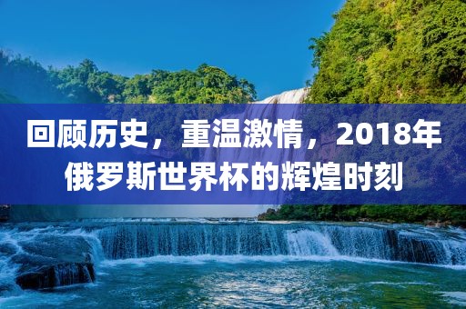 回顾历史，重温激情，2018年俄罗斯世界杯的辉煌时刻