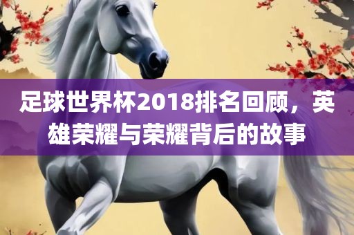 足球世界杯2018排名回顾，英雄荣耀与荣耀背后的故事洛阳市法福文化传播有限公司
