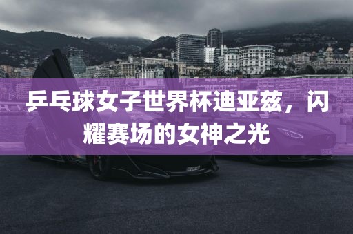 乒乓球女子世界杯迪亚兹，闪耀赛场的女神之光
