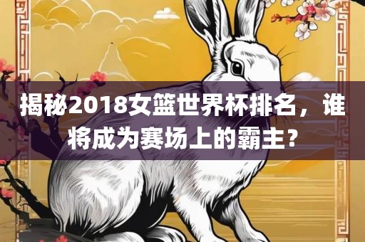 揭秘2018女篮世界杯洛阳市法福文化传播有限公司排名，谁将成为赛场上的霸主？