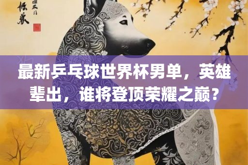 最新乒乓球世界杯男单，英雄辈出，谁将登顶荣耀之巅？洛阳市法福文化传播有限公司