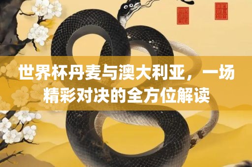 世界杯丹麦与澳大利亚，一场精彩对决的全方位解读