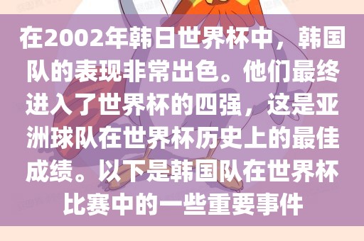 在2002年韩日世界杯中，韩国队的表现非常出色。他们最终进入了世界杯的四强，这是亚洲球队在世界杯历史上的最佳成绩。以下是韩国队在世界杯比赛中的一些重要事件