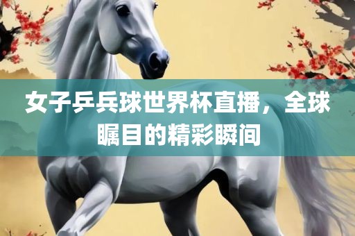 女子乒兵球世界杯直播，全球瞩目的精彩瞬间
