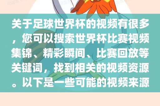 关于足球世界杯的视频有很多，您可以搜索世界杯比赛视频集锦、精彩瞬间、比赛回放等关键词，找到相关的视频资源。以下是一些可能的视频来源