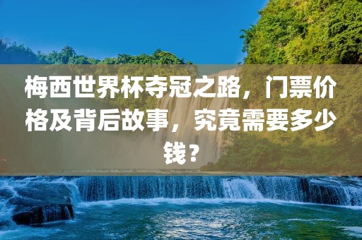 梅西世界杯夺冠之路，门票价格及背后故事，究竟需要多少钱？