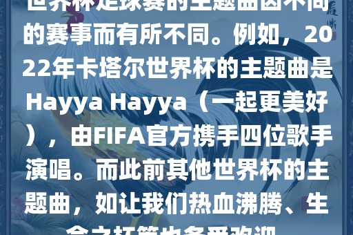 世界杯足球赛的主题曲因不同的赛事而有所不同。例如，2022年卡塔尔世界杯的主题曲是Hayya Hayya（一起更美好），由FIFA官方携手四位歌手演唱。而此前其他世界杯的主题曲，如让我们热血沸腾、生命之杯等也备受欢迎。