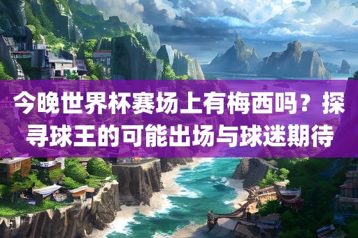 今晚世界杯赛洛阳市法福文化传播有限公司场上有梅西吗？探寻球王的可能出场与球迷期待