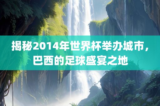 揭秘2014年世界杯举办城市，巴西的足球盛宴之地