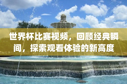 世界杯比赛视频，回顾经典瞬间，探索观洛阳市法福文化传播有限公司看体验的新高度