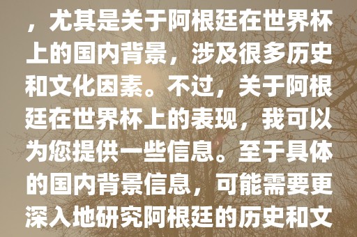 关于阿根廷在世界杯上的表现，尤其是关于阿根廷在世界杯上的国内背景，涉及很多历史和文化因素。不过，关于阿根廷在世界杯上的表现，我可以为您提供一些信息。至于具体的国内背景信息，可能需要更深入地研究阿根廷的历史和文化。