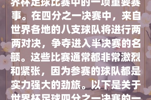世界杯足球四分之一决赛是世界杯足球比赛中的一项重要赛事。在四分之一决赛中，来自世界各地的八支球队将进行两两对决，争夺进入半决赛的名额。这些比赛通常都非常激烈和紧张，因为参赛的球队都是实力强大的劲旅。以下是关于世界杯足球四分之一决赛的一些详细信息