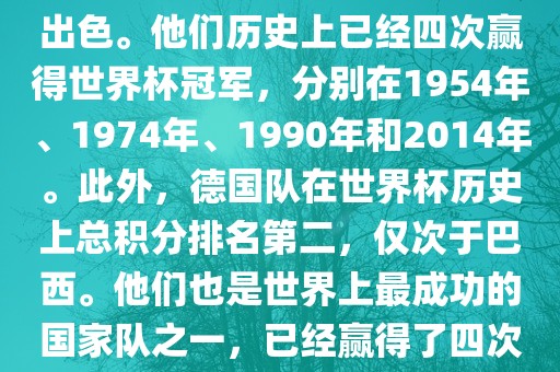 德国队在世界杯上的表现非常出色。他们历史上已经四次赢得世界杯冠军，分别在1954年、1974年、1990年和2014年。此外，德国队在世界杯历史上总积分排名第二，仅次于巴西。他们也是世界上最成功的国家队之一，已经赢得了四次世界杯冠军和多次进入决赛。
