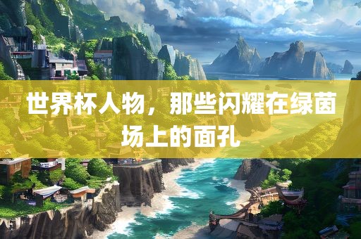 世界杯人物，那些闪耀在绿茵场上的面孔
