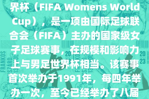 女世界杯，即国际足联女子世界杯（FIFA Womens World Cup），是一项由国际足球联合会（FIFA）主办的国家级女子足球赛事，在规模和影响力上与男足世界杯相当。该赛事首次举办于1991年，每四年举办一次，至今已经举办了八届。
