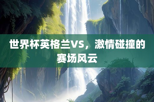 世界杯英格兰VS，激情碰撞的赛场风云