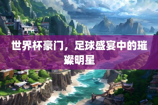 世界杯豪门，足球盛宴中的璀璨明星