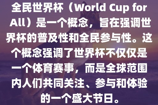 全民世界杯（World Cup for All）是一个概念，旨在强调世界杯的普及性和全民参与性。这个概念强调了世界杯不仅仅是一个体育赛事，而是全球范围内人们共同关注、参与和体验的一个盛大节日。