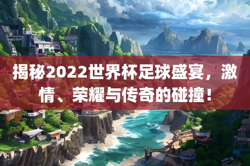 揭秘2022世界杯足球盛宴，激情、荣耀与传奇的碰撞！