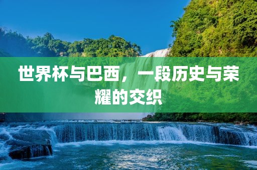 世界杯与巴西，一段历史与荣耀的交织