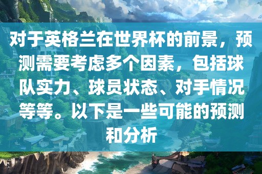 对于英格兰在世界杯的前景，预测需要考虑多个因素，包括球队实力、球员状态、对手情况等等。以下是一些可能的预测和分析