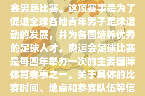 奥运足球世界杯通常指的是国际足联组织的U-23男子足球锦标赛，也就是人们常说的奥运会男足比赛。这项赛事是为了促进全球各地青年男子足球运动的发展，并为各国培养优秀的足球人才。奥运会足球比赛是每四年举办一次的主要国际体育赛事之一。关于具体的比赛时间、地点和参赛队伍等信息，可以关注国际足联的官方网站或者各大体育新闻网站以获取最新资讯。