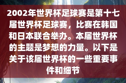2002年世界杯足球赛是第十七届世界杯足球赛，比赛在韩国和日本联合举办。本届世界杯的主题是梦想的力量。以下是关于该届世界杯的一些重要事件和细节
