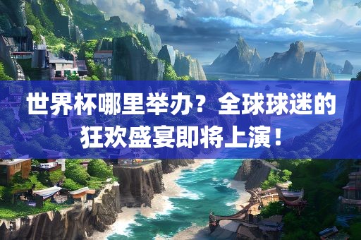 世界杯哪里举办？全球球迷的狂欢盛宴即将上演！