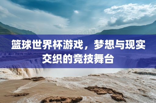 篮球世界杯游戏，梦想与现实交织的竞技舞台