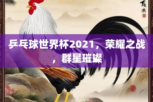 乒乓球世界杯2021，荣耀之战，群星璀璨