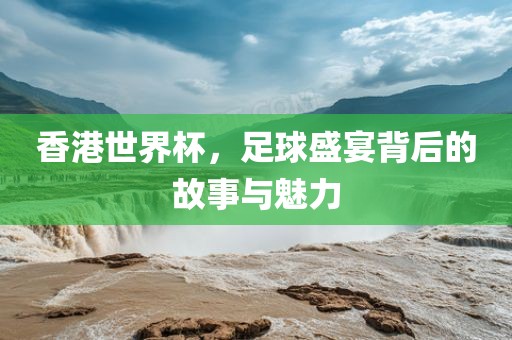 香港世界杯，足球盛宴背后的故事与魅力