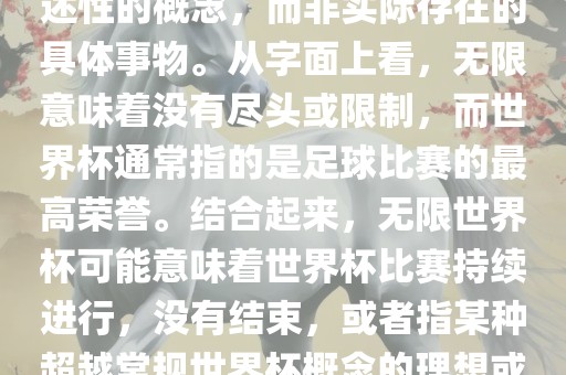无限世界杯可能指的是一种描述性的概念，而非实际存在的具体事物。从字面上看，无限意味着没有尽头或限制，而世界杯通常指的是足球比赛的最高荣誉。结合起来，无限世界杯可能意味着世界杯比赛持续进行，没有结束，或者指某种超越常规世界杯概念的理想或愿景。