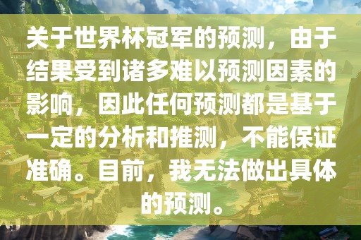 关于世界杯冠军的预测，由于结果受到诸多难以预测因素的影响，因此任何预测都是基于一定的分析和推测，不能保证准确。目前，我无法做出具体的预测。