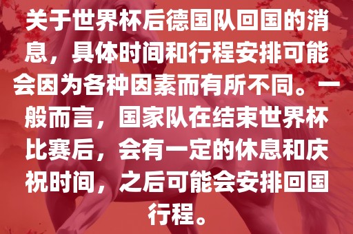 关于世界杯后德国队回国的消息，具体时间和行程安排可能会因为各种因素而有所不同。一般而言，国家队在结束世界杯比赛后，会有一定的休息和庆祝时间，之后可能会安排回国行程。