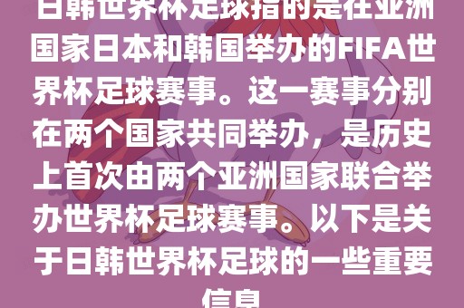 日韩世界杯足球指的是在亚洲国家日本和韩国举办的FIFA世界杯足球赛事。这一赛事分别在两个国家共同举办，是历史上首次由两个亚洲国家联合举办世界杯足球赛事。以下是关于日韩世界杯足球的一些重要信息