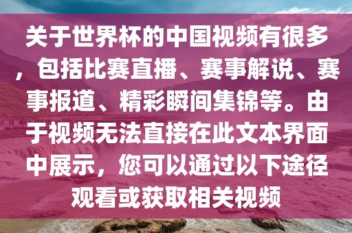关于世界杯的中国视频有很多，包括比赛直播、赛事解说、赛事报道、精彩瞬间集锦等。由于视频无法直接在此文本界面中展示，您可以通过以下途径观看或获取相关视频