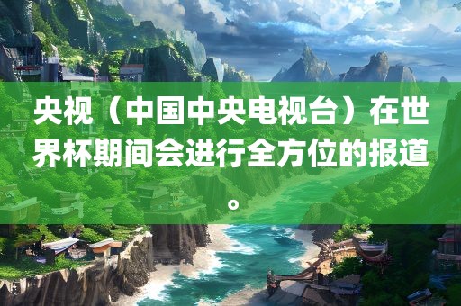 央视（中国中央电视台）在世界杯期间会进行全方位的报道。