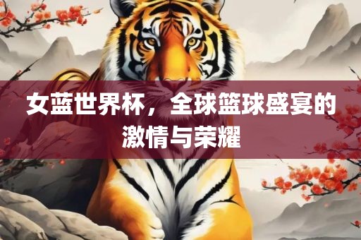 女蓝世界杯，全球篮球盛宴的激情与荣耀