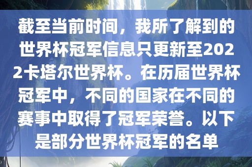 截至当前时间，我所了解到的世界杯冠军信息只更新至2022卡塔尔世界杯。在历届世界杯冠军中，不同的国家在不同的赛事中取得了冠军荣誉。以下是部分世界杯冠军的名单