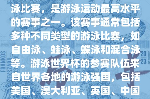 游泳世界杯是一项全球性的游泳比赛，是游泳运动最高水平的赛事之一。该赛事通常包括多种不同类型的游泳比赛，如自由泳、蛙泳、蝶泳和混合泳等。游泳世界杯的参赛队伍来自世界各地的游泳强国，包括美国、澳大利亚、英国、中国等。