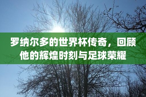 罗纳尔多的世界杯传奇，回顾他的辉煌时刻与足球荣耀