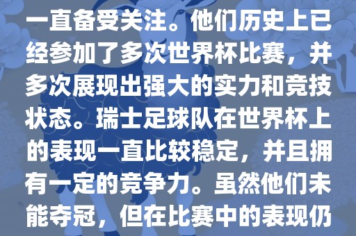 瑞士足球队在世界杯上的表现一直备受关注。他们历史上已经参加了多次世界杯比赛，并多次展现出强大的实力和竞技状态。瑞士足球队在世界杯上的表现一直比较稳定，并且拥有一定的竞争力。虽然他们未能夺冠，但在比赛中的表现仍然令人印象深刻。
