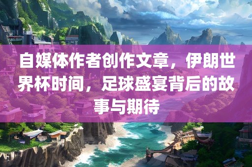 自媒体作者创作文章，伊朗世界杯时间，足球盛宴背后的故事与期待
