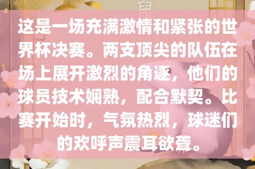 这是一场充满激情和紧张的世界杯决赛。两支顶尖的队伍在场上展开激烈的角逐，他们的球员技术娴熟，配合默契。比赛开始时，气氛热烈，球迷们的欢呼声震耳欲聋。