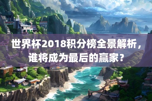 世界杯2018积分榜全景解析，谁将成为最后的赢家？