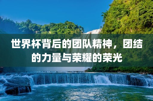 世界杯背后的团队精神，团结的力量与荣耀的荣光