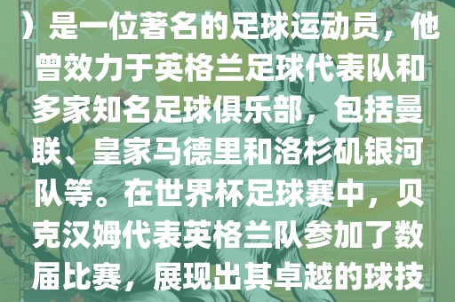 贝克汉姆（David Beckham）是一位著名的足球运动员，他曾效力于英格兰足球代表队和多家知名足球俱乐部，包括曼联、皇家马德里和洛杉矶银河队等。在世界杯足球赛中，贝克汉姆代表英格兰队参加了数届比赛，展现出其卓越的球技和魅力。