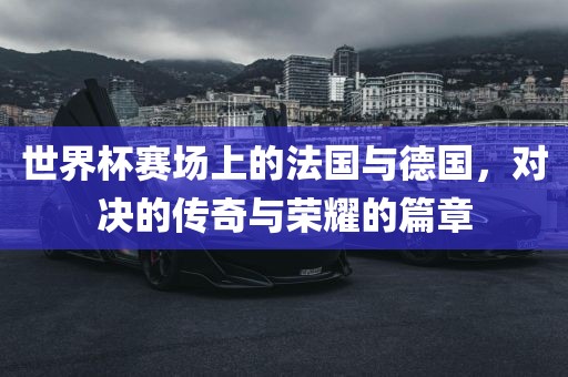 世界杯赛场上的法国与德国，对决的传奇与荣耀的篇章